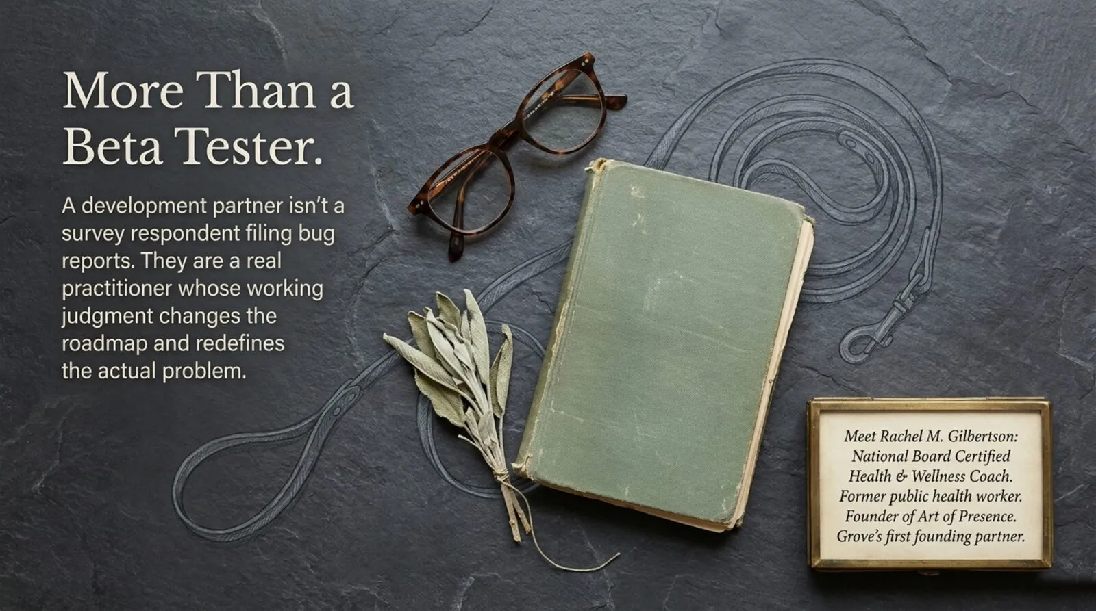 A dark slate surface holding a pair of tortoiseshell reading glasses, a worn green cloth book, and a bundle of dried sage tied with string. Heading: 'More Than a Beta Tester.' Text: a development partner is not a survey respondent filing bug reports, but a real practitioner whose working judgment changes the roadmap and redefines the actual problem. A small brass frame in the corner reads: Rachel M. Gilbertson, National Board Certified Health and Wellness Coach, former public health worker, founder of Art of Presence, Grove's first founding partner.