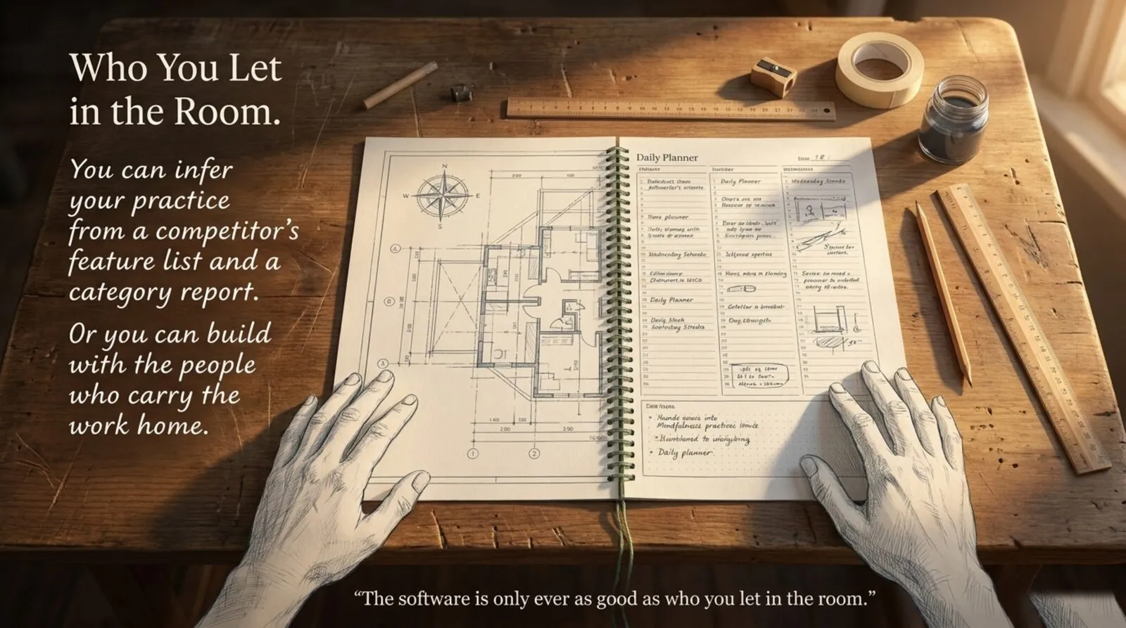 Warm window light across a wooden desk. Two drawn hands rest on an open spiral notebook whose left page is an architectural blueprint and whose right page is a handwritten daily planner, surrounded by pencils, a ruler, a sharpener and an ink pot. Text: you can infer your practice from a competitor's feature list and a category report, or you can build with the people who carry the work home. Caption: 'The software is only ever as good as who you let in the room.'
