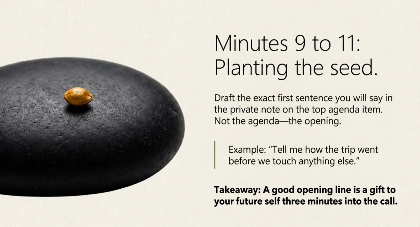Minutes 9 to 11, planting the seed: a smooth black stone with a single seed resting on its surface. Caption reads "Draft the exact first sentence you will say in the private note on the top agenda item. Not the agenda, the opening. Example: 'Tell me how the trip went before we touch anything else.' A good opening line is a gift to your future self three minutes into the call."