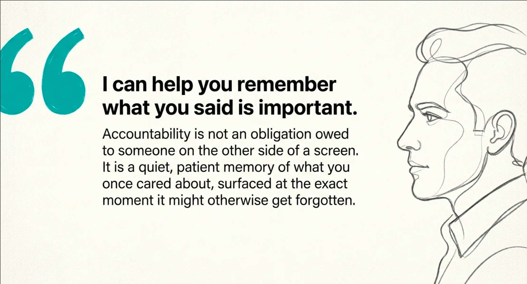 A large teal opening-quote mark on the left. Bold text reads 'I can help you remember what you said is important.' Beneath, smaller text: 'Accountability is not an obligation owed to someone on the other side of a screen. It is a quiet, patient memory of what you once cared about, surfaced at the exact moment it might otherwise get forgotten.' On the right, a single-line pencil sketch of a person in profile, looking forward.